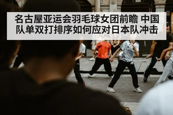 名古屋亚运会羽毛球女团前瞻 中国队单双打排序如何应对日本队冲击